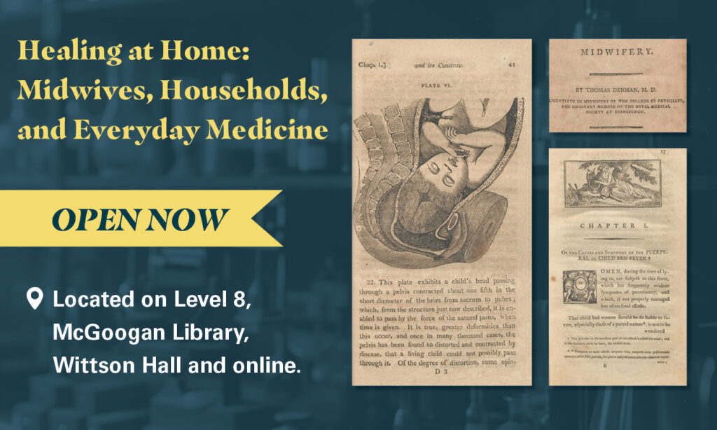 On a blue background, yellow and white text reads Healing at Home: Midwives, Households, and Everyday Medicine. Open now. Located on Level 8, McGoogan Library, Wittson Hall and online. Pages from books on midwifery flank the text. 